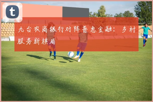 九台农商银行对阵普惠金融：乡村服务新棋局