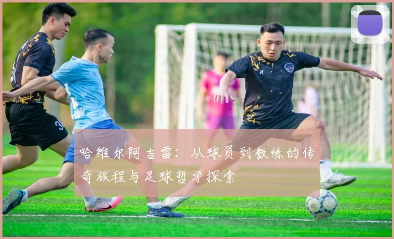 哈维尔阿吉雷：从球员到教练的传奇旅程与足球哲学探索