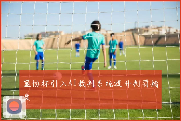 篮协杯引入AI裁判系统提升判罚精度