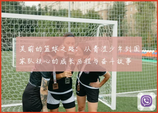 吴前的篮球之路：从青涩少年到国家队核心的成长历程与奋斗故事