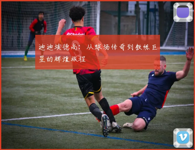 迪迪埃德尚：从球场传奇到教练巨星的辉煌旅程