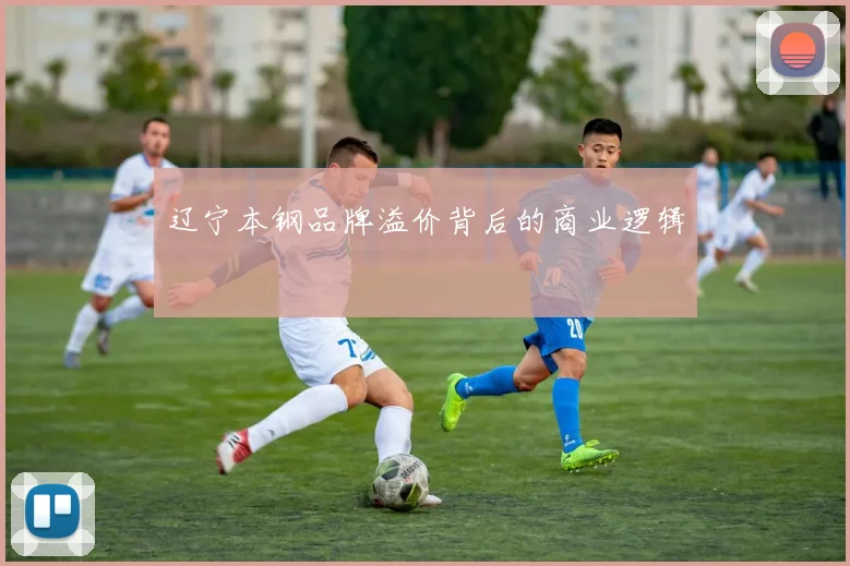 辽宁本钢品牌溢价背后的商业逻辑