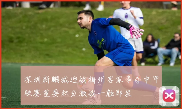 深圳新鹏城迎战梅州客家争夺中甲联赛重要积分激战一触即发