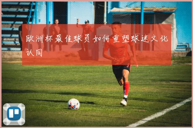 欧洲杯最佳球员如何重塑球迷文化认同