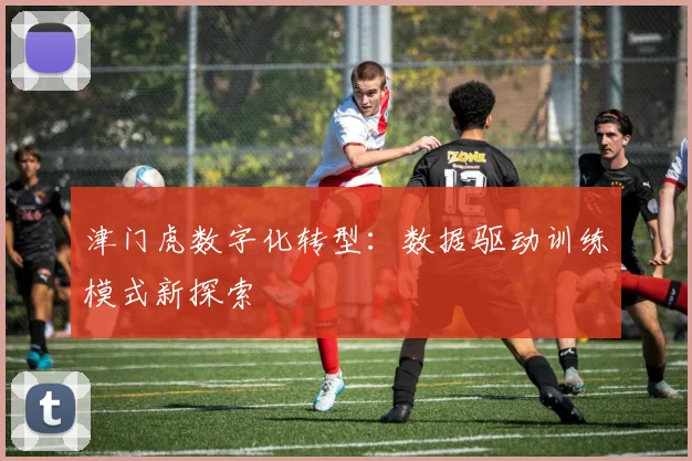 津门虎数字化转型：数据驱动训练模式新探索