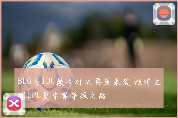 BLG与JDG巅峰对决再度来袭 谁将主宰LPL夏季赛争冠之路