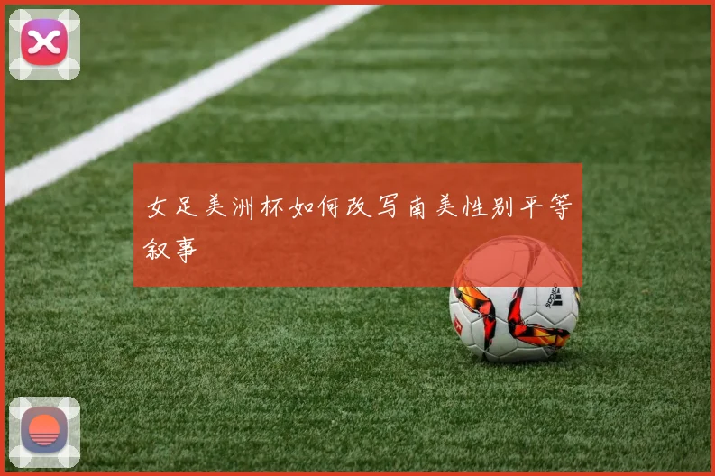 女足美洲杯如何改写南美性别平等叙事