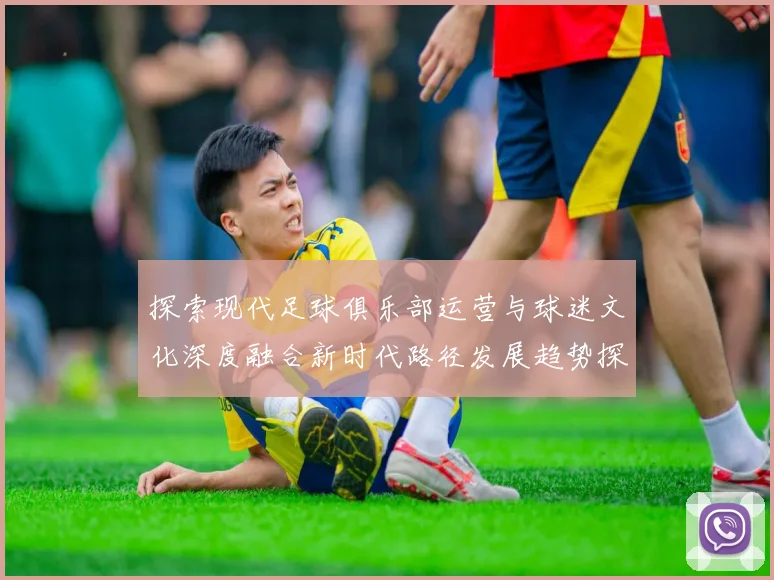 探索现代足球俱乐部运营与球迷文化深度融合新时代路径发展趋势探讨