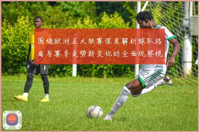 围绕欧洲五大联赛深度解析球队格局与赛季走势新变化的全面观察视角