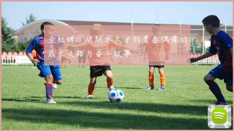 全红婵：从跳水天才到青春偶像的成长之路与奋斗故事