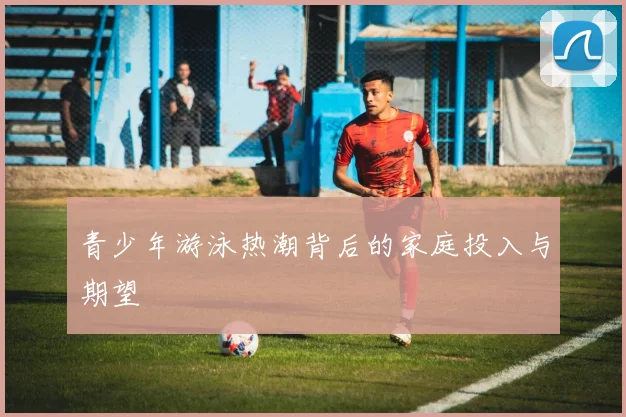 青少年游泳热潮背后的家庭投入与期望