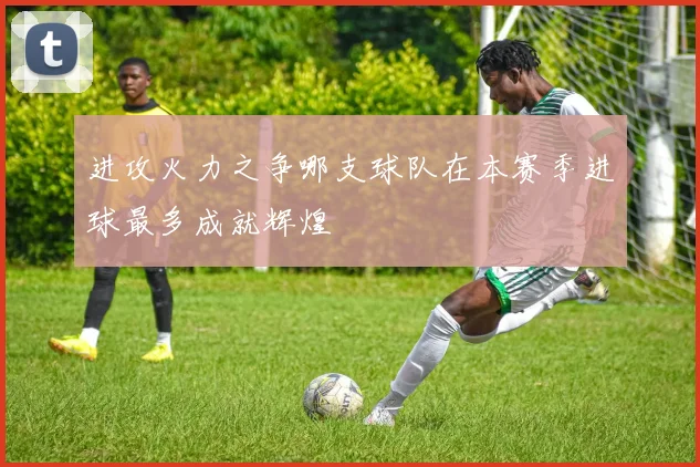 进攻火力之争哪支球队在本赛季进球最多成就辉煌