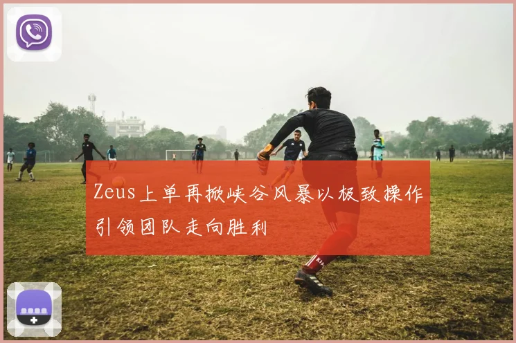 Zeus上单再掀峡谷风暴以极致操作引领团队走向胜利