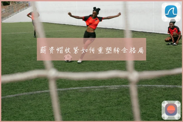 薪资帽收紧如何重塑转会格局