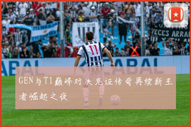 GEN与T1巅峰对决见证传奇再续新王者崛起之夜