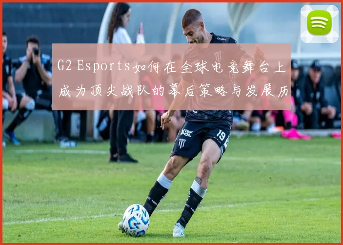 G2 Esports如何在全球电竞舞台上成为顶尖战队的幕后策略与发展历程