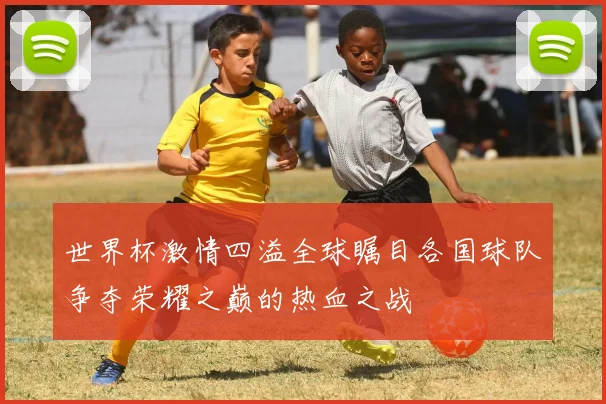 世界杯激情四溢全球瞩目各国球队争夺荣耀之巅的热血之战